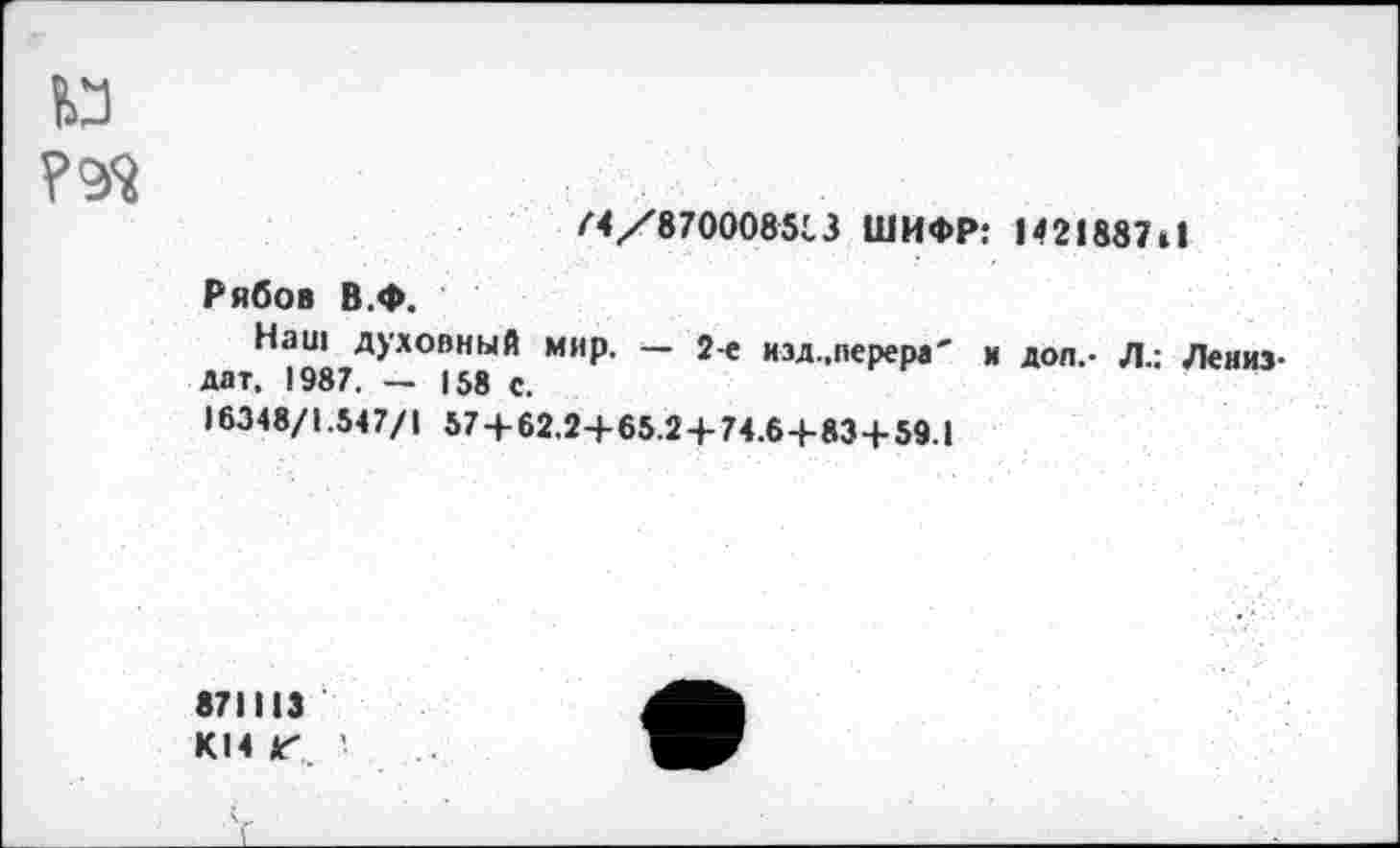 ﻿и
/4/870008513 ШИФР: 1421887»!
Рябов В.ф.
Наш духовный мир. — 2-е изд.,перера' н доп,- Л.; Лениз-дат. 1987. — 158 с.
16348/1.547/1 57 + 62.2+65.2 + 74.6+834-59.1
871113
KI4 Г